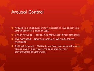 Arousal Control 
 Arousal is a measure of how excited or ‘hyped up’ you 
are to perform a skill or task. 
 Under Aroused – bored, not motivated, tired, lethargic 
 Over Aroused – Nervous, anxious, worried, scared, 
frustrated 
 Optimal Arousal – Ability to control your arousal levels, 
stress levels, and your emotions during your 
performance of sport/skill. 
 