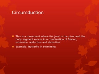 Circumduction 
 This is a movement where the joint is the pivot and the 
body segment moves in a combination of flexion, 
extension, adduction and abduction 
 Example: Butterfly in swimming 
 