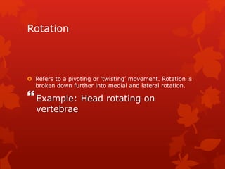 Rotation 
 Refers to a pivoting or ‘twisting’ movement. Rotation is 
broken down further into medial and lateral rotation. 
 
Example: Head rotating on 
vertebrae 
 