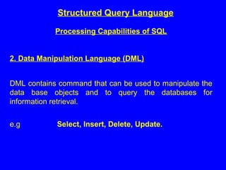 Structured Query Language
Processing Capabilities of SQL
2. Data Manipulation Language (DML)
DML contains command that can be used to manipulate the
data base objects and to query the databases for
information retrieval.
e.g Select, Insert, Delete, Update.
 
