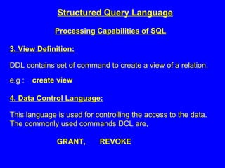 Structured Query Language
Processing Capabilities of SQL
3. View Definition:
DDL contains set of command to create a view of a relation.
e.g : create view
4. Data Control Language:
This language is used for controlling the access to the data.
The commonly used commands DCL are,
GRANT, REVOKE
 