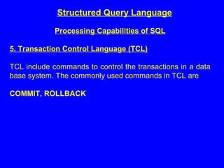 Structured Query Language
Processing Capabilities of SQL
5. Transaction Control Language (TCL)
TCL include commands to control the transactions in a data
base system. The commonly used commands in TCL are
COMMIT, ROLLBACK
 