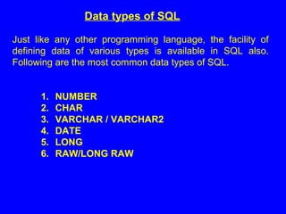 Data types of SQL
Just like any other programming language, the facility of
defining data of various types is available in SQL also.
Following are the most common data types of SQL.
1. NUMBER
2. CHAR
3. VARCHAR / VARCHAR2
4. DATE
5. LONG
6. RAW/LONG RAW
 
