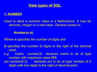 Data types of SQL
1. NUMBER
Used to store a numeric value in a field/column. It may be
decimal, integer or a real value. General syntax is:
Number(n,d)
Where n specifies the number of digits and
d specifies the number of digits to the right of the decimal
point.
e.g marks number(3) declares marks to be of type
number with maximum value 999.
pct number(5,2) declares pct to be of type number of 5
digits with two digits to the right of decimal point.
 