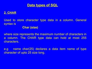 Data types of SQL
2. CHAR
Used to store character type data in a column. General
syntax is
Char (size)
where size represents the maximum number of characters in
a column. The CHAR type data can hold at most 255
characters.
e.g name char(25) declares a data item name of type
character of upto 25 size long.
 