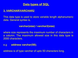 Data types of SQL
3. VARCHAR/VARCHAR2
This data type is used to store variable length alphanumeric
data. General syntax is,
varchar(size) / varchar2(size)
where size represents the maximum number of characters in
a column. The maximum allowed size in this data type is
2000 characters.
e.g address varchar(50);
address is of type varchar of upto 50 characters long.
 