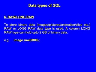 Data types of SQL
6. RAW/LONG RAW
To store binary data (images/pictures/animation/clips etc.)
RAW or LONG RAW data type is used. A column LONG
RAW type can hold upto 2 GB of binary data.
e.g image raw(2000);
 