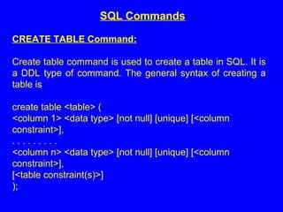 CREATE TABLE Command:
Create table command is used to create a table in SQL. It is
a DDL type of command. The general syntax of creating a
table is
create table <table> (
<column 1> <data type> [not null] [unique] [<column
constraint>],
. . . . . . . . .
<column n> <data type> [not null] [unique] [<column
constraint>],
[<table constraint(s)>]
);
SQL Commands
 