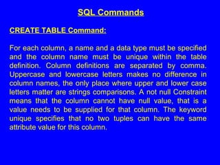 CREATE TABLE Command:
For each column, a name and a data type must be specified
and the column name must be unique within the table
definition. Column definitions are separated by comma.
Uppercase and lowercase letters makes no difference in
column names, the only place where upper and lower case
letters matter are strings comparisons. A not null Constraint
means that the column cannot have null value, that is a
value needs to be supplied for that column. The keyword
unique specifies that no two tuples can have the same
attribute value for this column.
SQL Commands
 