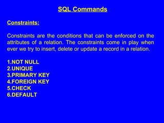 Constraints:
Constraints are the conditions that can be enforced on the
attributes of a relation. The constraints come in play when
ever we try to insert, delete or update a record in a relation.
1.NOT NULL
2.UNIQUE
3.PRIMARY KEY
4.FOREIGN KEY
5.CHECK
6.DEFAULT
SQL Commands
 