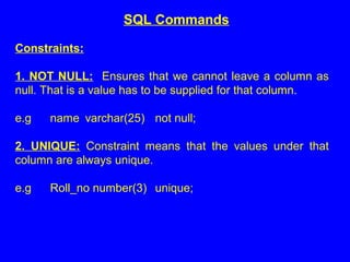 Constraints:
1. NOT NULL: Ensures that we cannot leave a column as
null. That is a value has to be supplied for that column.
e.g name varchar(25) not null;
2. UNIQUE: Constraint means that the values under that
column are always unique.
e.g Roll_no number(3) unique;
SQL Commands
 