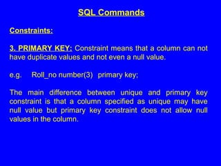 Constraints:
3. PRIMARY KEY: Constraint means that a column can not
have duplicate values and not even a null value.
e.g. Roll_no number(3) primary key;
The main difference between unique and primary key
constraint is that a column specified as unique may have
null value but primary key constraint does not allow null
values in the column.
SQL Commands
 