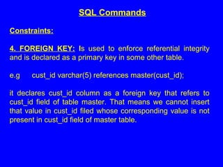 Constraints:
4. FOREIGN KEY: Is used to enforce referential integrity
and is declared as a primary key in some other table.
e.g cust_id varchar(5) references master(cust_id);
it declares cust_id column as a foreign key that refers to
cust_id field of table master. That means we cannot insert
that value in cust_id filed whose corresponding value is not
present in cust_id field of master table.
SQL Commands
 