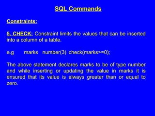 Constraints:
5. CHECK: Constraint limits the values that can be inserted
into a column of a table.
e.g marks number(3) check(marks>=0);
The above statement declares marks to be of type number
and while inserting or updating the value in marks it is
ensured that its value is always greater than or equal to
zero.
SQL Commands
 