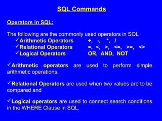 Operators in SQL:
The following are the commonly used operators in SQL
Arithmetic Operators +, -, *, /
Relational Operators =, <, >, <=, >=, <>
Logical Operators OR, AND, NOT
Arithmetic operators are used to perform simple
arithmetic operations.
Relational Operators are used when two values are to be
compared and
Logical operators are used to connect search conditions
in the WHERE Clause in SQL.
SQL Commands
 