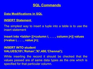Data Modifications in SQL
INSERT Statement
The simplest way to insert a tuple into a table is to use the
insert statement
insert into <table> [(<column i, . . . , column j>)] values
(<value i, . . . , value j>);
INSERT INTO student
VALUES(101,'Rohan','XI',400,‘Chennai');
While inserting the record it should be checked that the
values passed are of same data types as the one which is
specified for that particular column.
SQL Commands
 