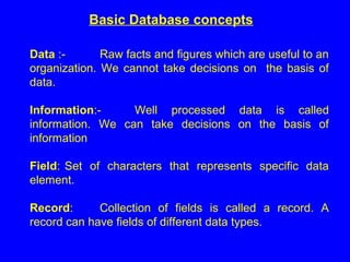 Basic Database concepts
Data :- Raw facts and figures which are useful to an
organization. We cannot take decisions on the basis of
data.
Information:- Well processed data is called
information. We can take decisions on the basis of
information
Field: Set of characters that represents specific data
element.
Record: Collection of fields is called a record. A
record can have fields of different data types.
 