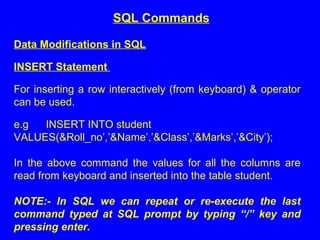 Data Modifications in SQL
INSERT Statement
For inserting a row interactively (from keyboard) & operator
can be used.
e.g INSERT INTO student
VALUES(&Roll_no’,’&Name’,’&Class’,’&Marks’,’&City’);
In the above command the values for all the columns are
read from keyboard and inserted into the table student.
 
NOTE:-  In  SQL  we  can  repeat  or  re-execute  the  last 
command  typed  at  SQL  prompt  by  typing  “/”  key  and 
pressing enter.
SQL Commands
 