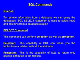 Queries:
To retrieve information from a database we can query the
databases. SQL SELECT statement is used to select rows
and columns from a database/relation
SELECT Command
This command can perform selection as well as projection.
Selection: This capability of SQL can return you the
tuples form a relation with all the attributes.
Projection: This is the capability of SQL to return only
specific attributes in the relation.
SQL Commands
 