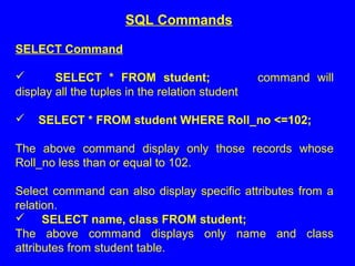 SELECT Command
 SELECT * FROM student; command will
display all the tuples in the relation student
 SELECT * FROM student WHERE Roll_no <=102;
The above command display only those records whose
Roll_no less than or equal to 102.
Select command can also display specific attributes from a
relation.
 SELECT name, class FROM student;
The above command displays only name and class
attributes from student table.
SQL Commands
 