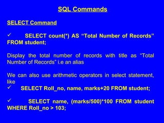 SELECT Command
 SELECT count(*) AS “Total Number of Records”
FROM student;
Display the total number of records with title as “Total
Number of Records” i.e an alias
We can also use arithmetic operators in select statement,
like
 SELECT Roll_no, name, marks+20 FROM student;
 SELECT name, (marks/500)*100 FROM student
WHERE Roll_no > 103;
SQL Commands
 