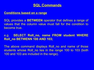 Conditions based on a range
SQL provides a BETWEEN operator that defines a range of
values that the column value must fall for the condition to
become true.
e.g. SELECT Roll_no, name FROM student WHERE
Roll_no BETWENN 100 AND 103;
The above command displays Roll_no and name of those
students whose Roll_no lies in the range 100 to 103 (both
100 and 103 are included in the range).
SQL Commands
 