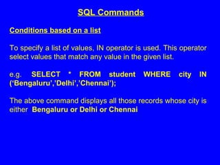 Conditions based on a list
To specify a list of values, IN operator is used. This operator
select values that match any value in the given list.
e.g. SELECT * FROM student WHERE city IN
(‘Bengaluru’,’Delhi’,’Chennai’);
The above command displays all those records whose city is
either Bengaluru or Delhi or Chennai
SQL Commands
 