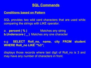 Conditions based on Pattern
SQL provides two wild card characters that are used while
comparing the strings with LIKE operator.
a. percent ( % ) Matches any string
b.Underscore ( _ ) Matches any one character
e.g SELECT Roll_no, name, city FROM student
WHERE Roll_no LIKE “%3”;
displays those records where last digit of Roll_no is 3 and
may have any number of characters in front.
SQL Commands
 