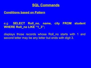 Conditions based on Pattern
e.g SELECT Roll_no, name, city FROM student
WHERE Roll_no LIKE “1_3”;
displays those records whose Roll_no starts with 1 and
second letter may be any letter but ends with digit 3.
SQL Commands
 