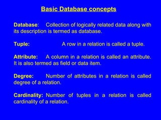 Basic Database concepts
Database: Collection of logically related data along with
its description is termed as database.
Tuple: A row in a relation is called a tuple.
Attribute: A column in a relation is called an attribute.
It is also termed as field or data item.
Degree: Number of attributes in a relation is called
degree of a relation.
Cardinality: Number of tuples in a relation is called
cardinality of a relation.
 