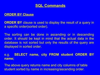 ORDER BY Clause
ORDER BY clause is used to display the result of a query in
a specific order(sorted order).
The sorting can be done in ascending or in descending
order. It should be kept in mind that the actual data in the
database is not sorted but only the results of the query are
displayed in sorted order.
e.g. SELECT name, city FROM student ORDER BY
name;
The above query returns name and city columns of table
student sorted by name in increasing/ascending order.
SQL Commands
 