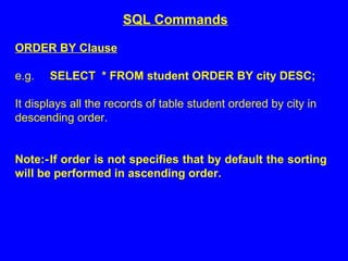 ORDER BY Clause
e.g. SELECT * FROM student ORDER BY city DESC;
It displays all the records of table student ordered by city in
descending order.
Note:-If order is not specifies that by default the sorting
will be performed in ascending order.
SQL Commands
 