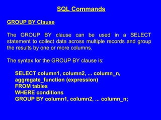 GROUP BY Clause
The GROUP BY clause can be used in a SELECT
statement to collect data across multiple records and group
the results by one or more columns.
The syntax for the GROUP BY clause is:
SELECT column1, column2, ... column_n,
aggregate_function (expression)
FROM tables
WHERE conditions
GROUP BY column1, column2, ... column_n;
SQL Commands
 