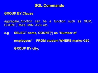 GROUP BY Clause
aggregate_function can be a function such as SUM,
COUNT, MAX, MIN, AVG etc.
e.g SELECT name, COUNT(*) as "Number of
employees“ FROM student WHERE marks>350
GROUP BY city;
SQL Commands
 