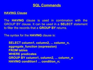 HAVING Clause
The HAVING clause is used in combination with the
GROUP BY clause. It can be used in a SELECT statement
to filter the records that a GROUP BY returns.
The syntax for the HAVING clause is:
SELECT column1, column2, ... column_n,
aggregate_function (expression)
FROM tables
WHERE predicates
GROUP BY column1, column2, ... column_n
HAVING condition1 ... condition_n;
SQL Commands
 
