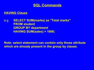HAVING Clause
e.g SELECT SUM(marks) as "Total marks"
FROM student
GROUP BY department
HAVING SUM(sales) > 1000;
Note: select statement can contain only those attribute
which are already present in the group by clause.
SQL Commands
 