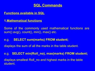 Functions available in SQL
1.Mathematical functions
Some of the commonly used mathematical functions are
sum() avg(), count(), min(), max() etc.
e.g. SELECT sum(marks) FROM student;
displays the sum of all the marks in the table student.
e.g. SELECT min(Roll_no), max(marks) FROM student;
displays smallest Roll_no and highest marks in the table
student.
SQL Commands
 