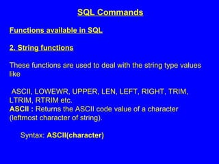 Functions available in SQL
2. String functions
These functions are used to deal with the string type values
like
ASCII, LOWEWR, UPPER, LEN, LEFT, RIGHT, TRIM,
LTRIM, RTRIM etc.
ASCII : Returns the ASCII code value of a character
(leftmost character of string).
Syntax: ASCII(character)
SQL Commands
 