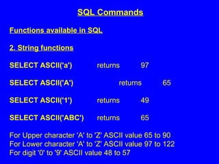 Functions available in SQL
2. String functions
SELECT ASCII('a') returns 97
SELECT ASCII('A') returns 65
SELECT ASCII('1') returns 49
SELECT ASCII('ABC') returns 65
For Upper character 'A' to 'Z' ASCII value 65 to 90
For Lower character 'A' to 'Z' ASCII value 97 to 122
For digit '0' to '9' ASCII value 48 to 57
SQL Commands
 