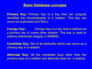 Basic Database concepts
Primary Key: Primary key is a key that can uniquely
identifies the records/tuples in a relation. This key can
never be duplicated and NULL.
Foreign Key: Foreign Key is a key that is defined as
a primary key in some other relation. This key is used to
enforce referential integrity in RDBMS.
Candidate Key: Set of all attributes which can serve as a
primary key in a relation.
Alternate Key: All the candidate keys other than the
primary keys of a relation are alternate keys for a relation.
 