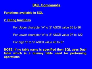 Functions available in SQL
2. String functions
For Upper character 'A' to 'Z' ASCII value 65 to 90
For Lower character 'A' to 'Z' ASCII value 97 to 122
For digit '0' to '9' ASCII value 48 to 57
NOTE: If no table name is specified then SQL uses Dual
table which is a dummy table used for performing
operations
SQL Commands
 