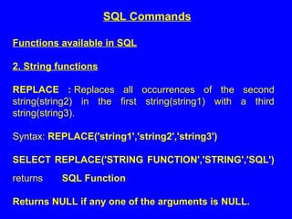 Functions available in SQL
2. String functions
REPLACE : Replaces all occurrences of the second
string(string2) in the first string(string1) with a third
string(string3).
Syntax: REPLACE('string1','string2','string3')
SELECT REPLACE('STRING FUNCTION','STRING','SQL')
returns SQL Function
Returns NULL if any one of the arguments is NULL.
SQL Commands
 