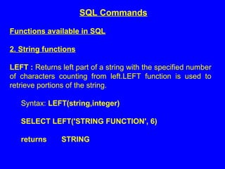 Functions available in SQL
2. String functions
LEFT : Returns left part of a string with the specified number
of characters counting from left.LEFT function is used to
retrieve portions of the string.
Syntax: LEFT(string,integer)
SELECT LEFT('STRING FUNCTION', 6)
returns STRING
SQL Commands
 