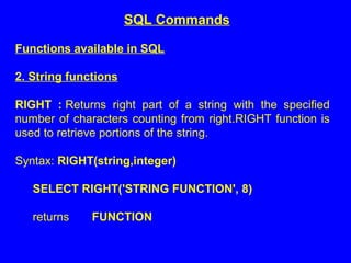 Functions available in SQL
2. String functions
RIGHT : Returns right part of a string with the specified
number of characters counting from right.RIGHT function is
used to retrieve portions of the string.
Syntax: RIGHT(string,integer)
SELECT RIGHT('STRING FUNCTION', 8)
returns FUNCTION
SQL Commands
 