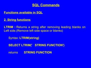 Functions available in SQL
2. String functions
LTRIM : Returns a string after removing leading blanks on
Left side.(Remove left side space or blanks)
Syntax: LTRIM(string)
SELECT LTRIM(' STRING FUNCTION')
returns STRING FUNCTION
SQL Commands
 