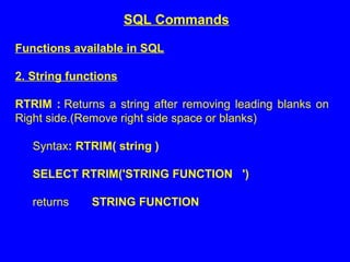 Functions available in SQL
2. String functions
RTRIM : Returns a string after removing leading blanks on
Right side.(Remove right side space or blanks)
Syntax: RTRIM( string )
SELECT RTRIM('STRING FUNCTION ')
returns STRING FUNCTION
SQL Commands
 