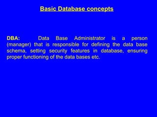 Basic Database concepts
DBA: Data Base Administrator is a person
(manager) that is responsible for defining the data base
schema, setting security features in database, ensuring
proper functioning of the data bases etc.
 