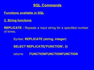 Functions available in SQL
2. String functions
REPLICATE : Repeats a input string for a specified number
of times.
Syntax: REPLICATE (string, integer)
SELECT REPLICATE('FUNCTION', 3)
returns FUNCTIONFUNCTIONFUNCTION
SQL Commands
 
