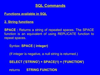Functions available in SQL
2. String functions
SPACE : Returns a string of repeated spaces. The SPACE
function is an equivalent of using REPLICATE function to
repeat spaces.
Syntax: SPACE ( integer)
(If integer is negative, a null string is returned.)
SELECT ('STRING') + SPACE(1) + ('FUNCTION')
returns STRING FUNCTION
SQL Commands
 