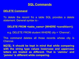 DELETE Command
To delete the record fro a table SQL provides a delete
statement. General syntax is:-
DELETE FROM <table_name> [WHERE <condition>];
e.g. DELETE FROM student WHERE city = ‘Chennai’;
This command deletes all those records whose city is
Chennai.
NOTE: It should be kept in mind that while comparing
with the string type values lowercase and uppercase
letters are treated as different. That is ‘Jammu’ and
‘jammu’ is different while comparing.
SQL Commands
 
